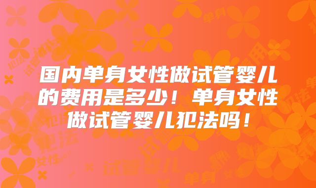 国内单身女性做试管婴儿的费用是多少！单身女性做试管婴儿犯法吗！