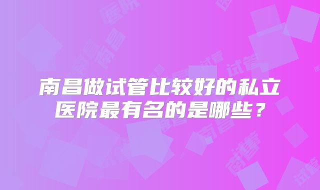 南昌做试管比较好的私立医院最有名的是哪些？