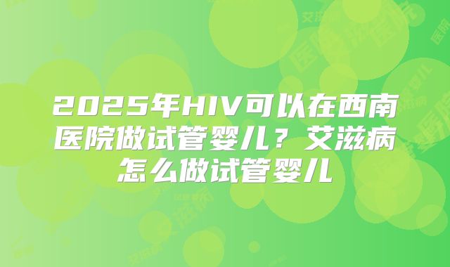 2025年HIV可以在西南医院做试管婴儿？艾滋病怎么做试管婴儿
