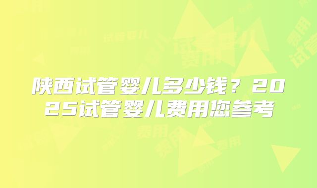 陕西试管婴儿多少钱？2025试管婴儿费用您参考