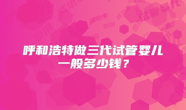 呼和浩特做三代试管婴儿一般多少钱？