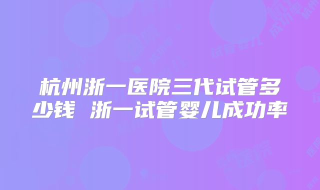 杭州浙一医院三代试管多少钱 浙一试管婴儿成功率