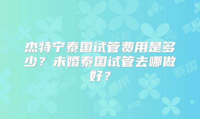 杰特宁泰国试管费用是多少?未婚泰国试管去哪做好?