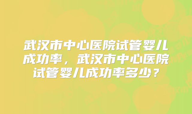 武汉市中心医院试管婴儿成功率，武汉市中心医院试管婴儿成功率多少？