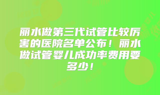丽水做第三代试管比较厉害的医院名单公布！丽水做试管婴儿成功率费用要多少！