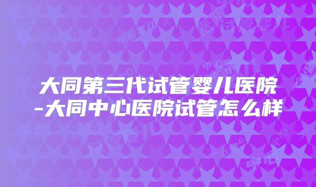 大同第三代试管婴儿医院-大同中心医院试管怎么样