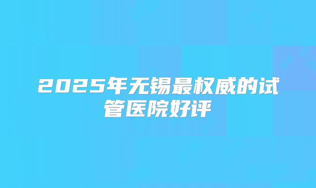 2025年无锡最权威的试管医院好评