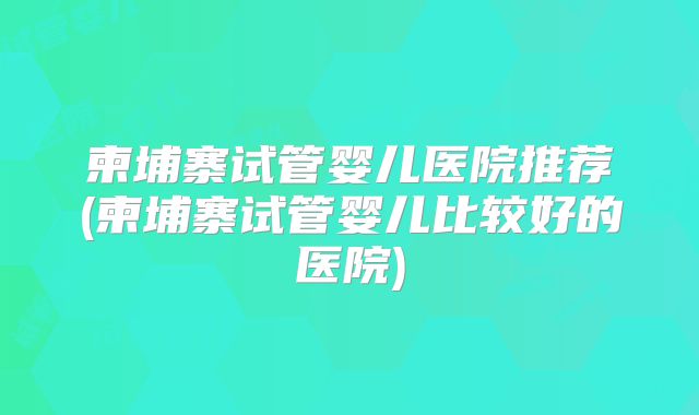 柬埔寨试管婴儿医院推荐(柬埔寨试管婴儿比较好的医院)