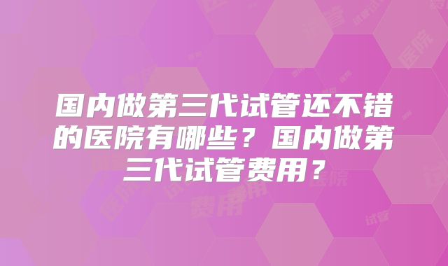 国内做第三代试管还不错的医院有哪些?国内做第三代试管费用?