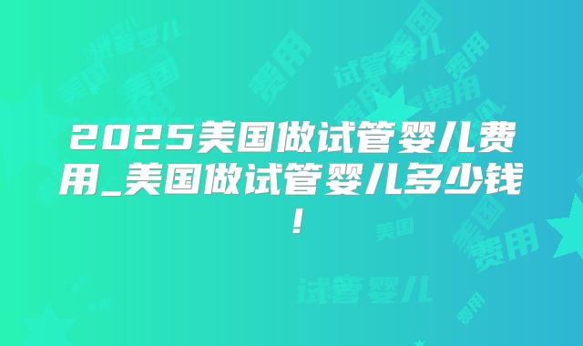 2025美国做试管婴儿费用_美国做试管婴儿多少钱！