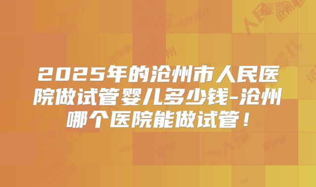 2025年的沧州市人民医院做试管婴儿多少钱-沧州哪个医院能做试管！