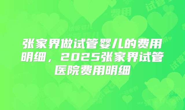张家界做试管婴儿的费用明细，2025张家界试管医院费用明细