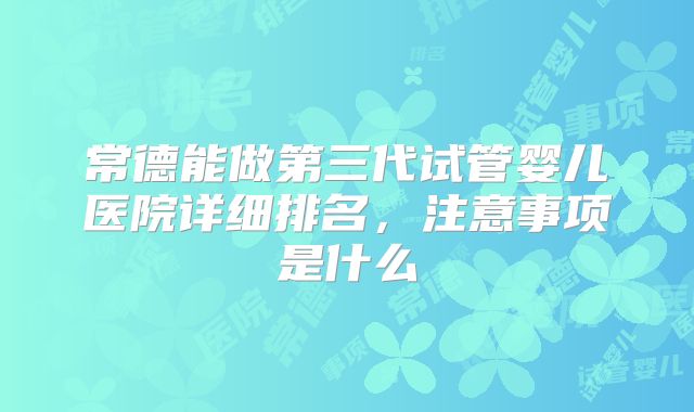 常德能做第三代试管婴儿医院详细排名，注意事项是什么
