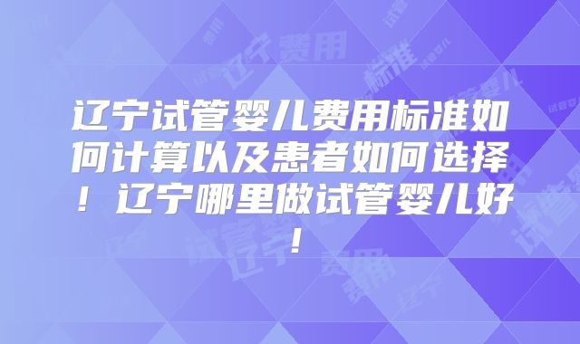 辽宁试管婴儿费用标准如何计算以及患者如何选择!辽宁哪里做试管婴儿好!