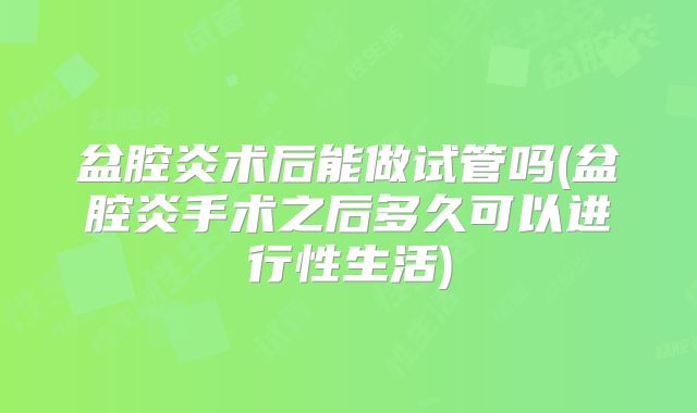 盆腔炎术后能做试管吗(盆腔炎手术之后多久可以进行性生活)