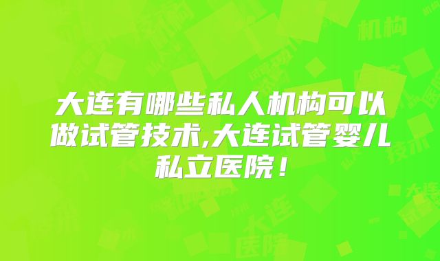 大连有哪些私人机构可以做试管技术,大连试管婴儿私立医院！