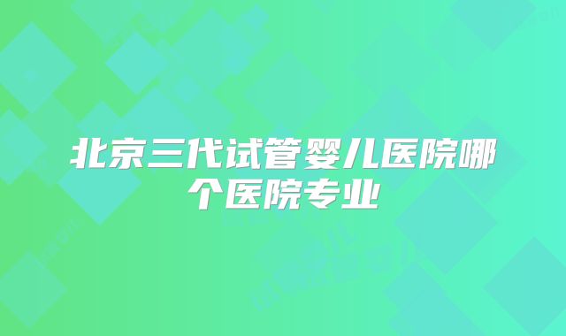 北京三代试管婴儿医院哪个医院专业