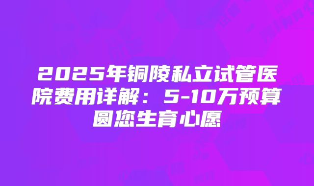 2025年铜陵私立试管医院费用详解：5-10万预算圆您生育心愿