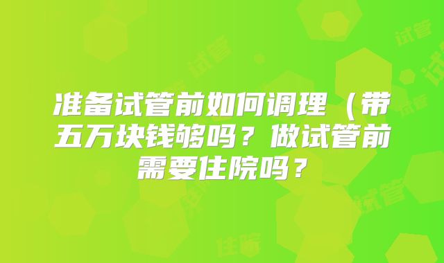 准备试管前如何调理（带五万块钱够吗？做试管前需要住院吗？