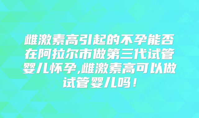 雌激素高引起的不孕能否在阿拉尔市做第三代试管婴儿怀孕,雌激素高可以做试管婴儿吗!