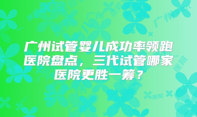 广州试管婴儿成功率领跑医院盘点，三代试管哪家医院更胜一筹？
