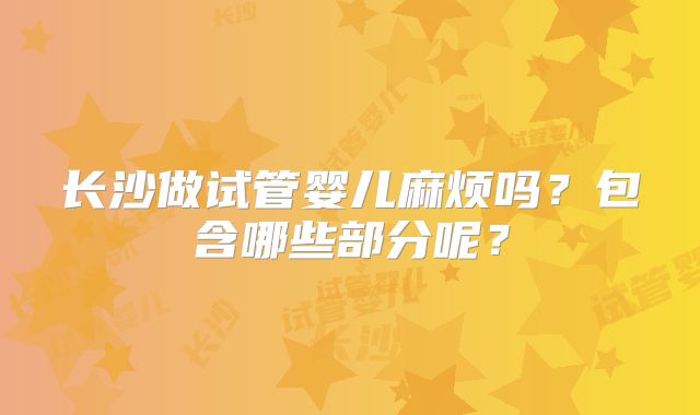 长沙做试管婴儿麻烦吗?包含哪些部分呢?