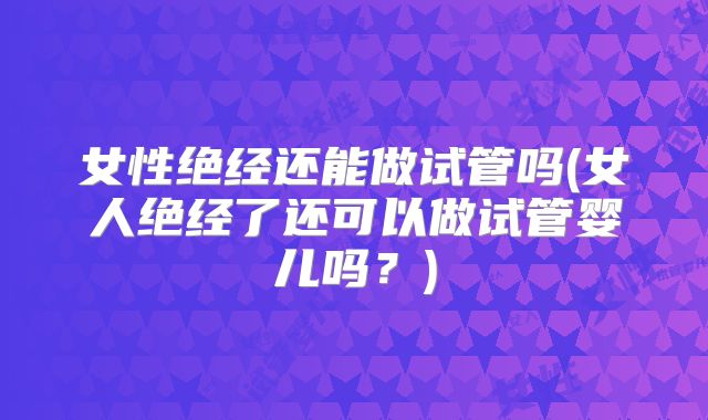 女性绝经还能做试管吗(女人绝经了还可以做试管婴儿吗？)