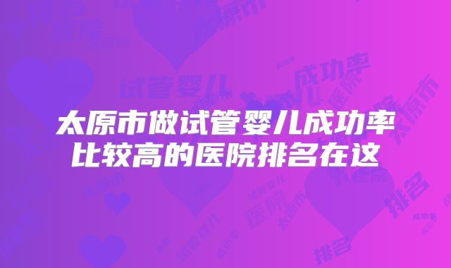 太原市做试管婴儿成功率比较高的医院排名在这