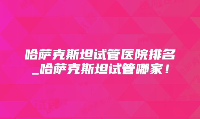 哈萨克斯坦试管医院排名_哈萨克斯坦试管哪家！