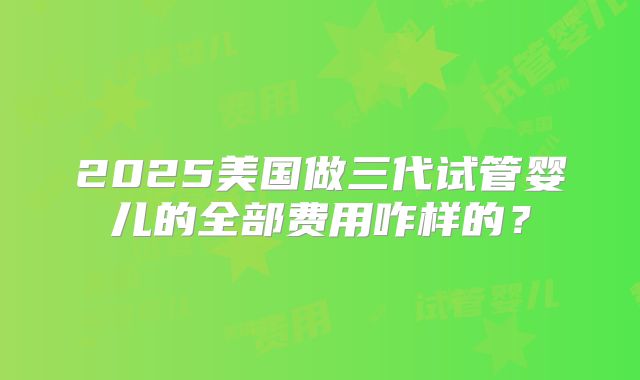 2025美国做三代试管婴儿的全部费用咋样的？