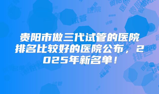 贵阳市做三代试管的医院排名比较好的医院公布,2025年新名单!