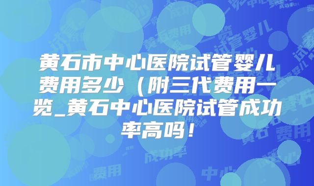 黄石市中心医院试管婴儿费用多少（附三代费用一览_黄石中心医院试管成功率高吗！