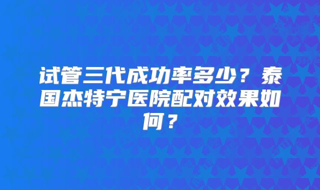 试管三代成功率多少？泰国杰特宁医院配对效果如何？