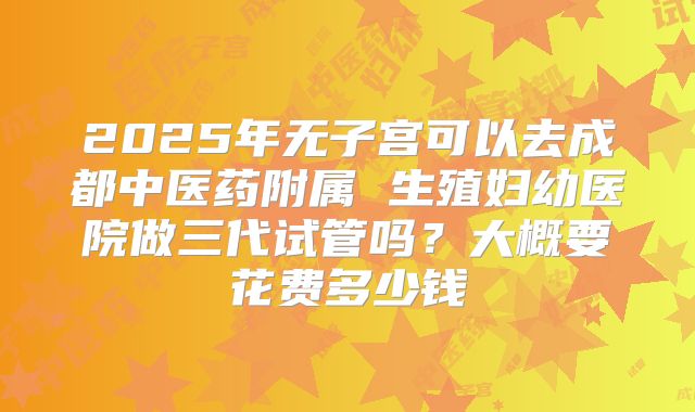 2025年无子宫可以去成都中医药附属 生殖妇幼医院做三代试管吗？大概要花费多少钱