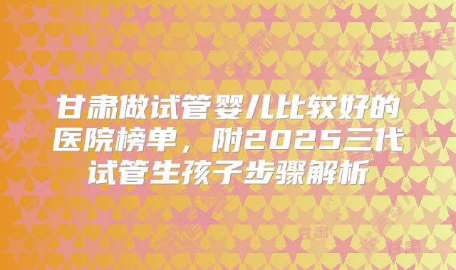 甘肃做试管婴儿比较好的医院榜单，附2025三代试管生孩子步骤解析