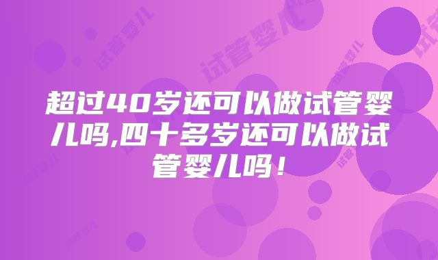 超过40岁还可以做试管婴儿吗,四十多岁还可以做试管婴儿吗！