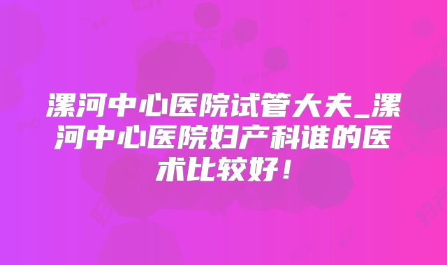 漯河中心医院试管大夫_漯河中心医院妇产科谁的医术比较好！