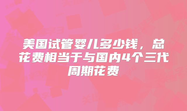 美国试管婴儿多少钱，总花费相当于与国内4个三代周期花费