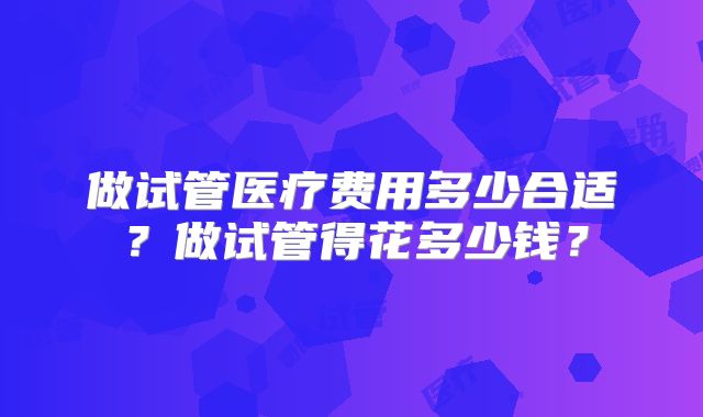 做试管医疗费用多少合适?做试管得花多少钱?