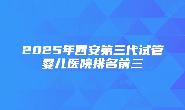 2025年西安第三代试管婴儿医院排名前三