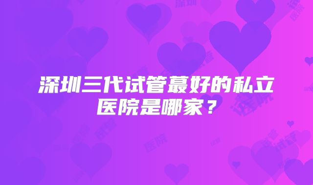 深圳三代试管蕞好的私立医院是哪家?