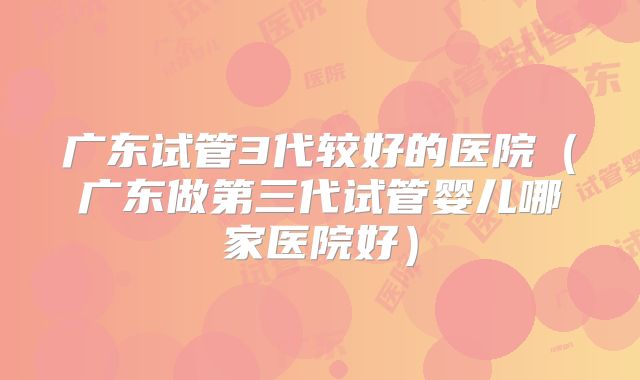 广东试管3代较好的医院（广东做第三代试管婴儿哪家医院好）