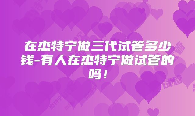在杰特宁做三代试管多少钱-有人在杰特宁做试管的吗！