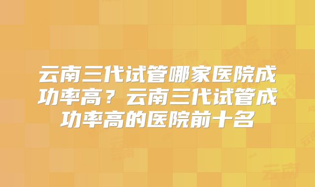 云南三代试管哪家医院成功率高？云南三代试管成功率高的医院前十名