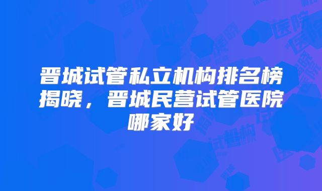 晋城试管私立机构排名榜揭晓，晋城民营试管医院哪家好