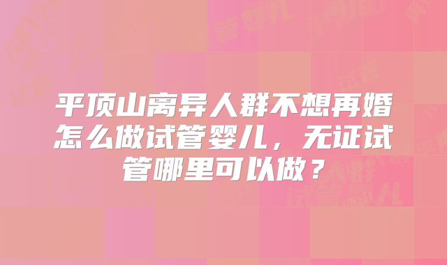 平顶山离异人群不想再婚怎么做试管婴儿,无证试管哪里可以做?