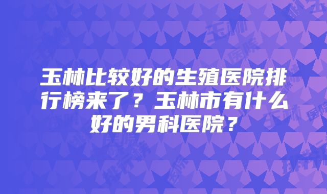 玉林比较好的生殖医院排行榜来了？玉林市有什么好的男科医院？