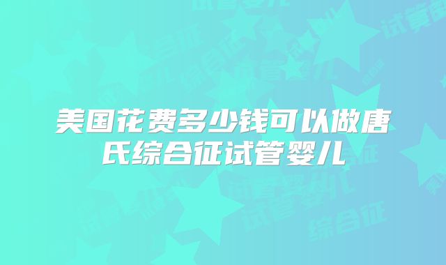 美国花费多少钱可以做唐氏综合征试管婴儿