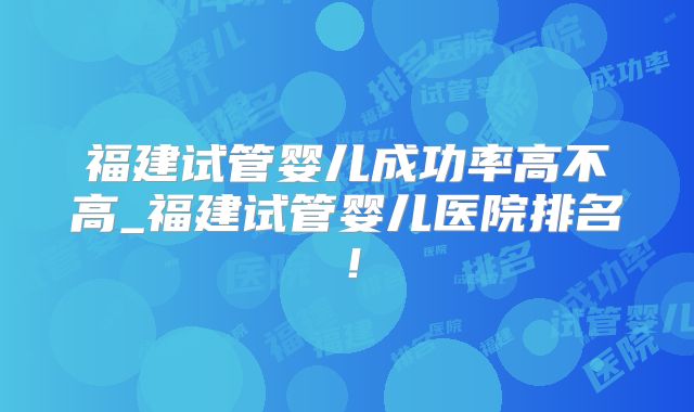 福建试管婴儿成功率高不高_福建试管婴儿医院排名！
