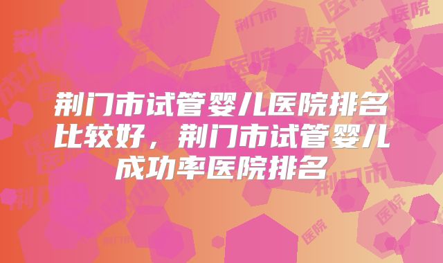 荆门市试管婴儿医院排名比较好,荆门市试管婴儿成功率医院排名